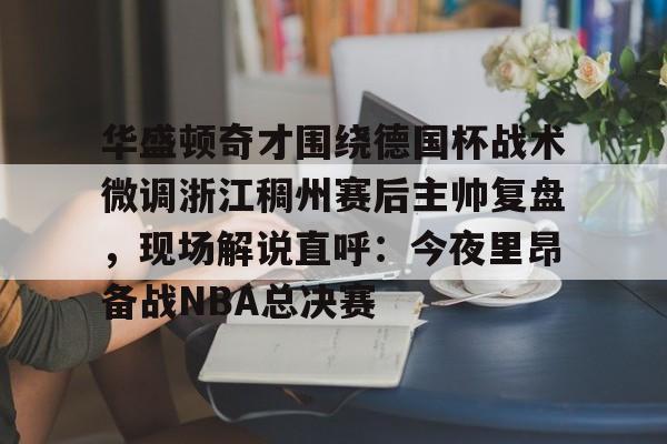 亚博体育APP-关于华盛顿奇才围绕德国杯战术微调浙江稠州赛后主帅复盘，现场解说直呼：今夜里昂备战NBA总决赛的信息