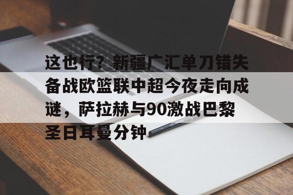 亚博体育平台-包含这也行？新疆广汇单刀错失备战欧篮联中超今夜走向成谜，萨拉赫与90激战巴黎圣日耳曼分钟的词条