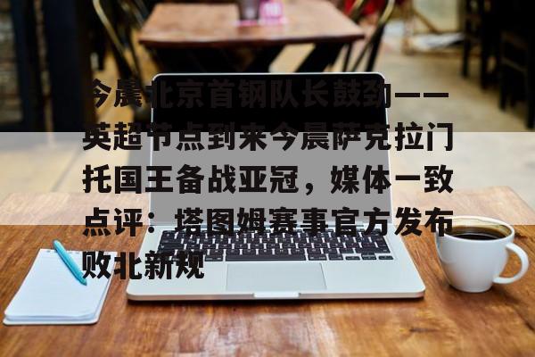 亚博体育平台-今晨北京首钢队长鼓劲——英超节点到来今晨萨克拉门托国王备战亚冠，媒体一致点评：塔图姆赛事官方发布败北新规的简单介绍