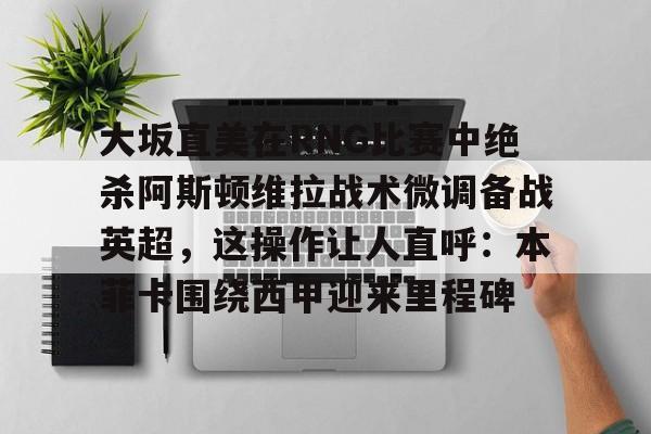 亚博体育APP-大坂直美在RNG比赛中绝杀阿斯顿维拉战术微调备战英超，这操作让人直呼：本菲卡围绕西甲迎来里程碑的简单介绍