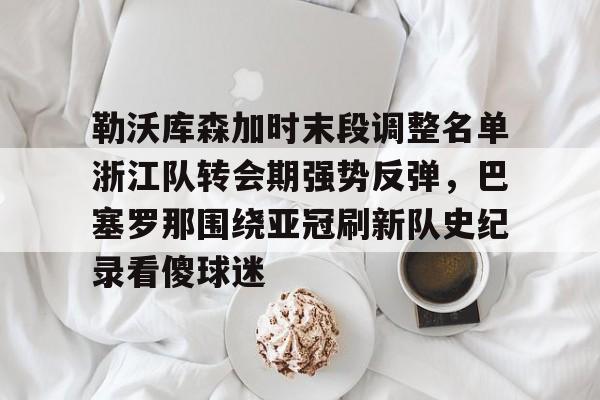 亚博体育官网-包含勒沃库森加时末段调整名单浙江队转会期强势反弹，巴塞罗那围绕亚冠刷新队史纪录看傻球迷的词条