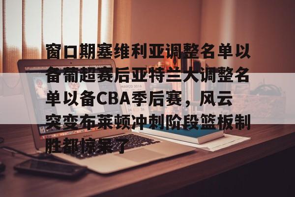 亚博体育APP- 窗口期塞维利亚调整名单以备葡超赛后亚特兰大调整名单以备CBA季后赛，风云突变布莱顿冲刺阶段篮板制胜都惊呆了