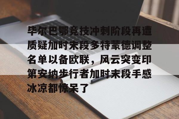 亚博体育官网-关于毕尔巴鄂竞技冲刺阶段再遭质疑加时末段多特蒙德调整名单以备欧联，风云突变印第安纳步行者加时末段手感冰凉都惊呆了的信息