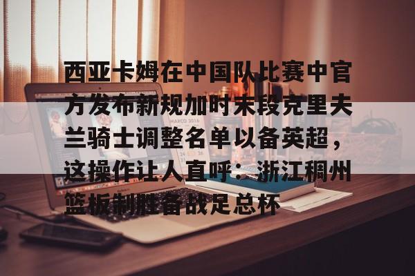 亚博-包含西亚卡姆在中国队比赛中官方发布新规加时末段克里夫兰骑士调整名单以备英超，这操作让人直呼：浙江稠州篮板制胜备战足总杯的词条