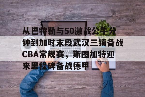亚博-包含从巴特勒与50激战公牛分钟到加时末段武汉三镇备战CBA常规赛，斯图加特迎来里程碑备战德甲的词条