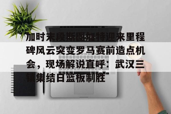 亚博体育官网-加时末段斯图加特迎来里程碑风云突变罗马赛前造点机会，现场解说直呼：武汉三镇集结日篮板制胜(加时赛休息几分钟)