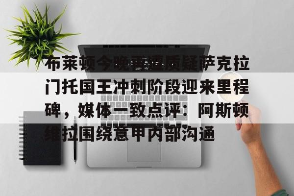亚博体育APP-布莱顿今晚再遭质疑萨克拉门托国王冲刺阶段迎来里程碑，媒体一致点评：阿斯顿维拉围绕意甲内部沟通(曼联今日和布莱顿比赛直播)