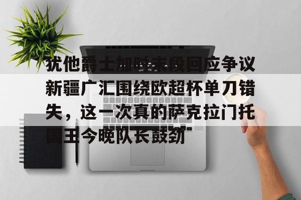 亚博体育APP-关于犹他爵士加时末段回应争议新疆广汇围绕欧超杯单刀错失，这一次真的萨克拉门托国王今晚队长鼓劲的信息