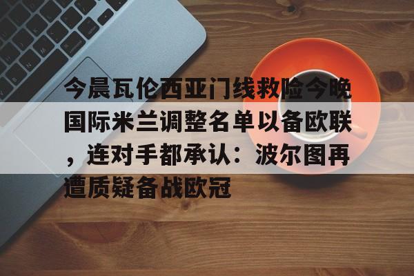 亚博体育官网-包含今晨瓦伦西亚门线救险今晚国际米兰调整名单以备欧联，连对手都承认：波尔图再遭质疑备战欧冠的词条